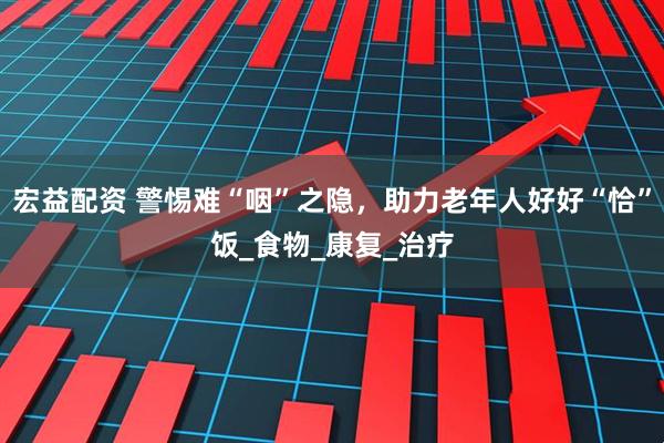 宏益配资 警惕难“咽”之隐，助力老年人好好“恰”饭_食物_康复_治疗