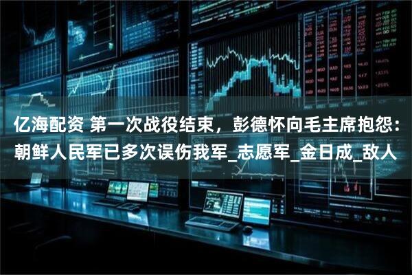 亿海配资 第一次战役结束，彭德怀向毛主席抱怨：朝鲜人民军已多次误伤我军_志愿军_金日成_敌人