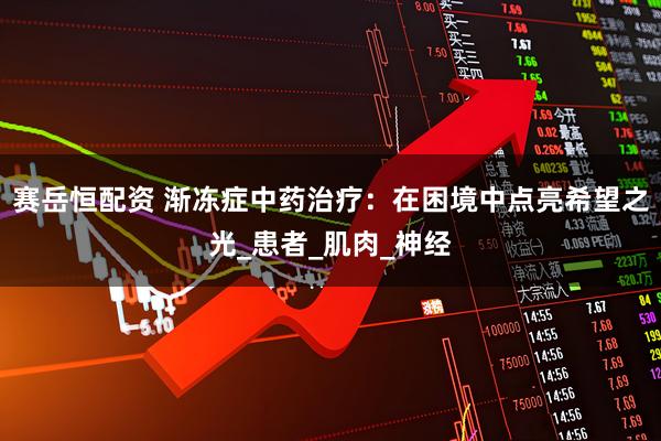 赛岳恒配资 渐冻症中药治疗：在困境中点亮希望之光_患者_肌肉_神经