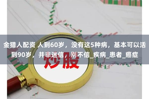 金猎人配资 人到60岁，没有这5种病，基本可以活到90岁，并非迷信，别不信_疾病_患者_癌症