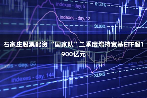 石家庄股票配资 “国家队”二季度增持宽基ETF超1900亿元