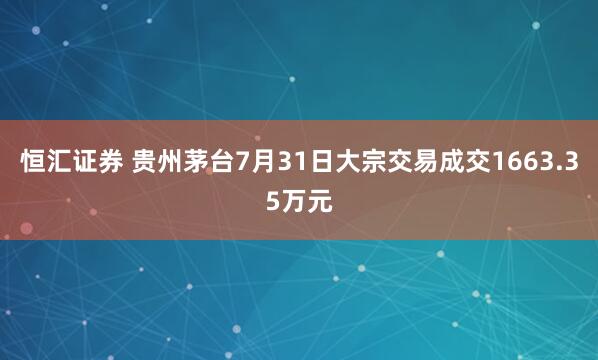 恒汇证券 贵州茅台7月31日大宗交易成交1663.35万元