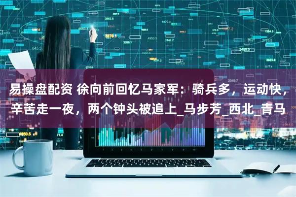 易操盘配资 徐向前回忆马家军：骑兵多，运动快，辛苦走一夜，两个钟头被追上_马步芳_西北_青马