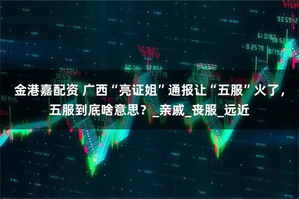 金港嘉配资 广西“亮证姐”通报让“五服”火了，五服到底啥意思？_亲戚_丧服_远近