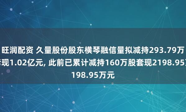 旺润配资 久量股份股东横琴融信量拟减持293.79万股套现1.02亿元, 此前已累计减持160万股套现2198.95万元