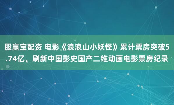 股赢宝配资 电影《浪浪山小妖怪》累计票房突破5.74亿，刷新中国影史国产二维动画电影票房纪录