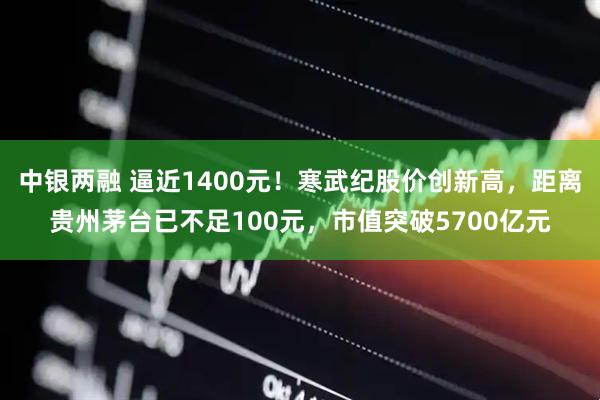 中银两融 逼近1400元！寒武纪股价创新高，距离贵州茅台已不足100元，市值突破5700亿元