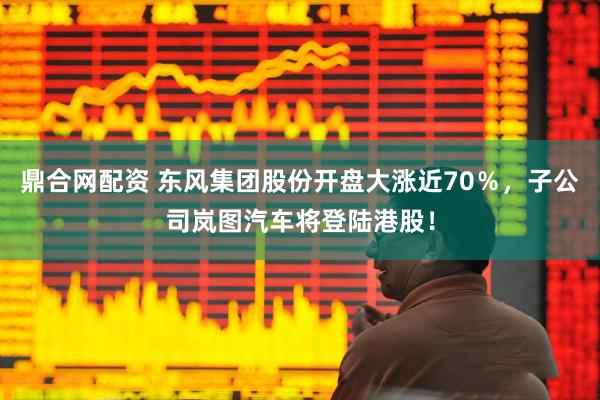 鼎合网配资 东风集团股份开盘大涨近70％，子公司岚图汽车将登陆港股！