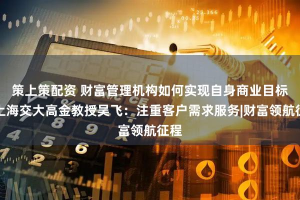 策上策配资 财富管理机构如何实现自身商业目标？上海交大高金教授吴飞：注重客户需求服务|财富领航征程