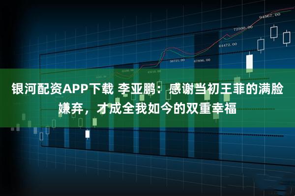 银河配资APP下载 李亚鹏：感谢当初王菲的满脸嫌弃，才成全我如今的双重幸福