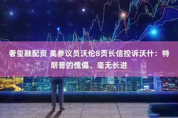 奢玺融配资 美参议员沃伦8页长信控诉沃什：特朗普的傀儡、毫无长进