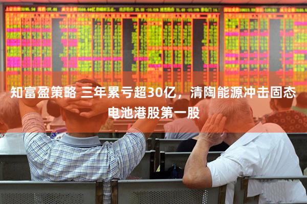 知富盈策略 三年累亏超30亿，清陶能源冲击固态电池港股第一股